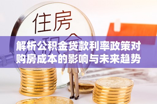 乐陵解析公积金贷款利率政策对购房成本的影响与未来趋势