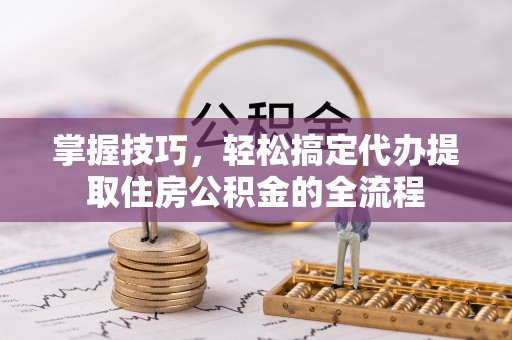 乐陵掌握技巧，轻松搞定代办提取住房公积金的全流程
