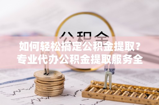 乐陵如何轻松搞定公积金提取？专业代办公积金提取服务全解析