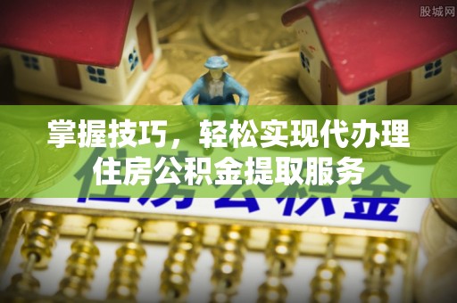 乐陵掌握技巧，轻松实现代办理住房公积金提取服务