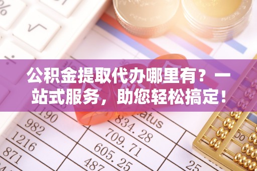乐陵公积金提取代办哪里有？一站式服务，助您轻松搞定！