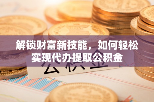 乐陵解锁财富新技能，如何轻松实现代办提取公积金