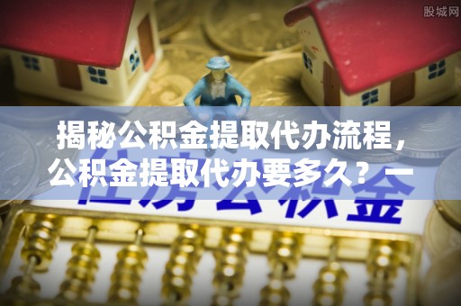 乐陵揭秘公积金提取代办流程，公积金提取代办要多久？一文读懂