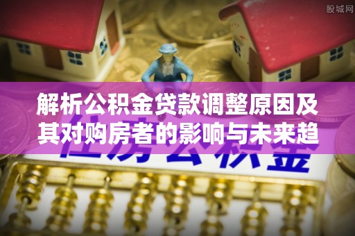 乐陵解析公积金贷款调整原因及其对购房者的影响与未来趋势