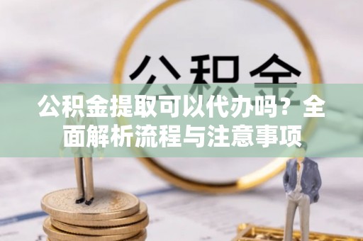乐陵公积金提取可以代办吗？全面解析流程与注意事项