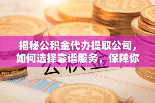 乐陵揭秘公积金代办提取公司，如何选择靠谱服务，保障你的资金安全