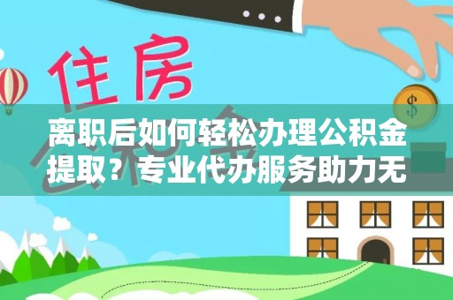 乐陵离职后如何轻松办理公积金提取？专业代办服务助力无忧