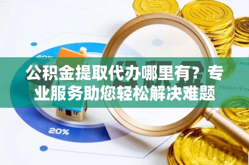 乐陵公积金提取代办哪里有？专业服务助您轻松解决难题