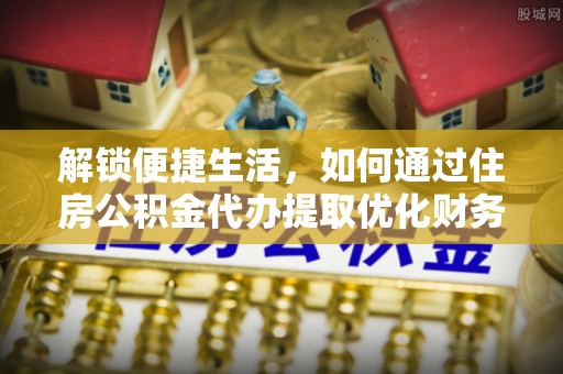 乐陵解锁便捷生活，如何通过住房公积金代办提取优化财务规划