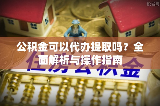 乐陵公积金可以代办提取吗？全面解析与操作指南