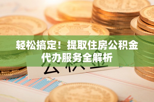 乐陵轻松搞定！提取住房公积金代办服务全解析