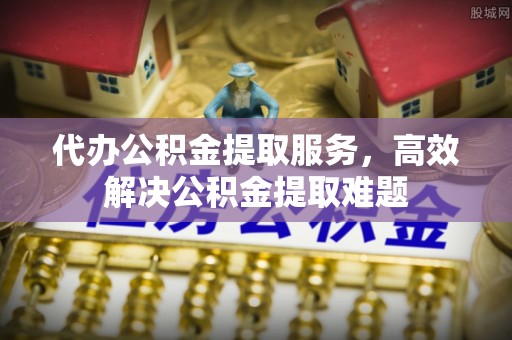 乐陵代办公积金提取服务，高效解决公积金提取难题