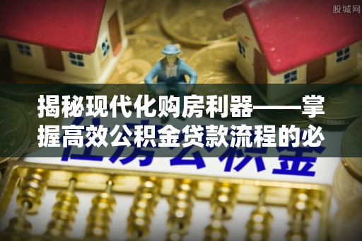 乐陵揭秘现代化购房利器——掌握高效公积金贷款流程的必备指南