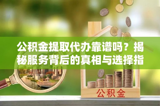 乐陵公积金提取代办靠谱吗？揭秘服务背后的真相与选择指南