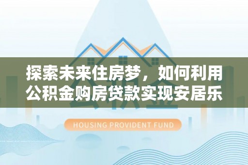乐陵探索未来住房梦，如何利用公积金购房贷款实现安居乐业