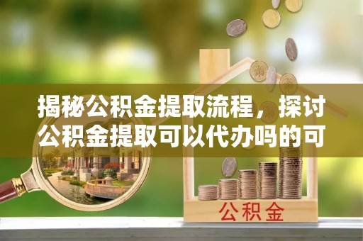 乐陵揭秘公积金提取流程，探讨公积金提取可以代办吗的可行性与注意事项