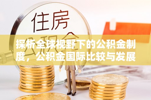 乐陵探析全球视野下的公积金制度，公积金国际比较与发展趋势