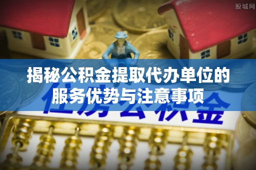 乐陵揭秘公积金提取代办单位的服务优势与注意事项