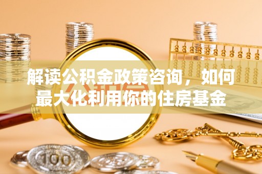 乐陵解读公积金政策咨询，如何最大化利用你的住房基金