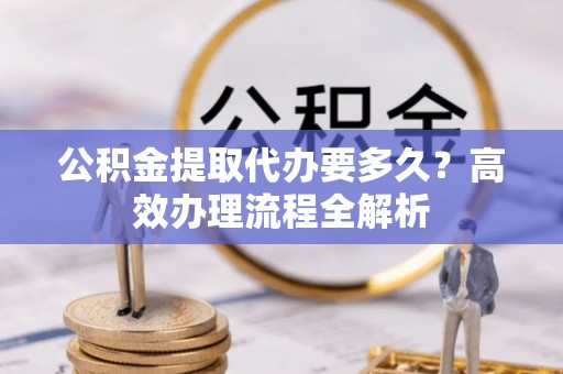 乐陵公积金提取代办要多久？高效办理流程全解析