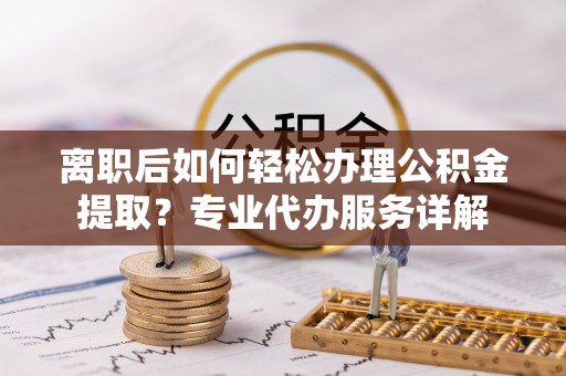 乐陵离职后如何轻松办理公积金提取？专业代办服务详解