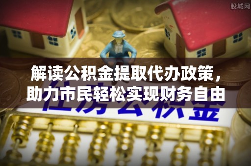 乐陵解读公积金提取代办政策，助力市民轻松实现财务自由
