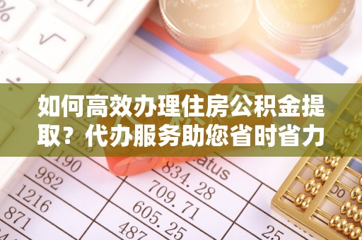 乐陵如何高效办理住房公积金提取？代办服务助您省时省力