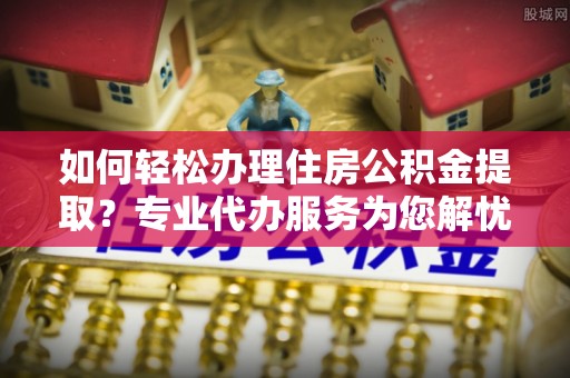 乐陵如何轻松办理住房公积金提取？专业代办服务为您解忧