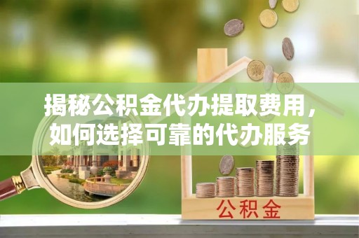 乐陵揭秘公积金代办提取费用，如何选择可靠的代办服务