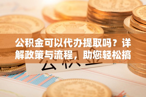 乐陵公积金可以代办提取吗？详解政策与流程，助您轻松搞定！