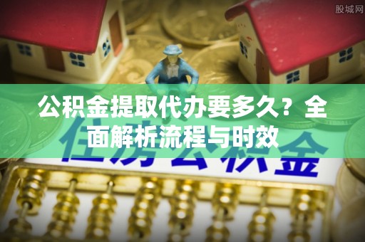 乐陵公积金提取代办要多久？全面解析流程与时效