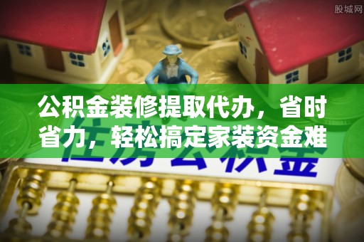 乐陵公积金装修提取代办，省时省力，轻松搞定家装资金难题