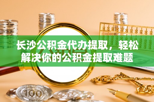 乐陵长沙公积金代办提取，轻松解决你的公积金提取难题