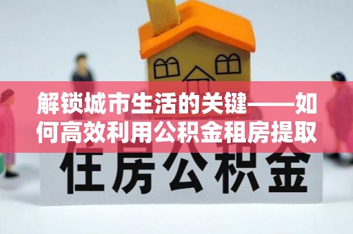 乐陵解锁城市生活的关键——如何高效利用公积金租房提取实现居住自由