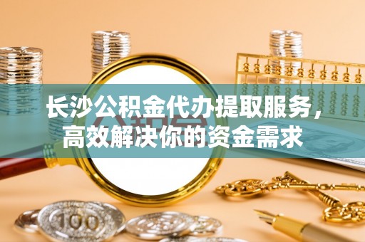乐陵长沙公积金代办提取服务，高效解决你的资金需求