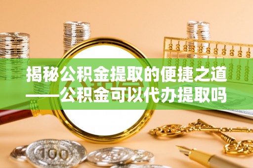 乐陵揭秘公积金提取的便捷之道——公积金可以代办提取吗？
