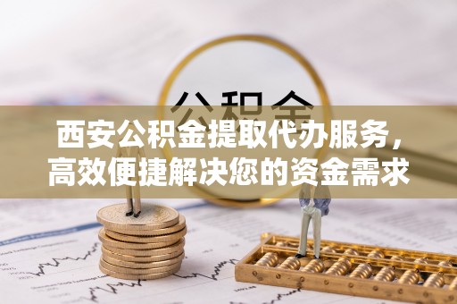 乐陵西安公积金提取代办服务，高效便捷解决您的资金需求