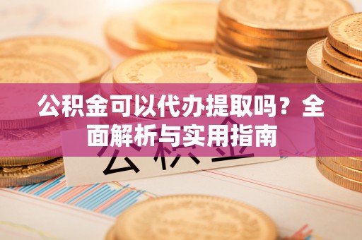 乐陵公积金可以代办提取吗？全面解析与实用指南