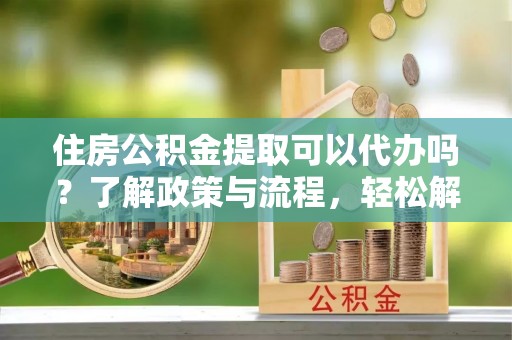乐陵住房公积金提取可以代办吗？了解政策与流程，轻松解决你的疑问