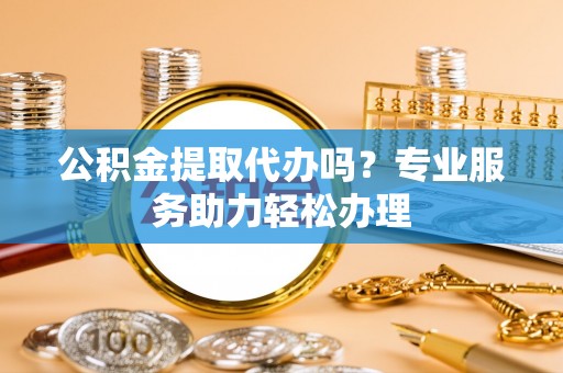 乐陵公积金提取代办吗？专业服务助力轻松办理
