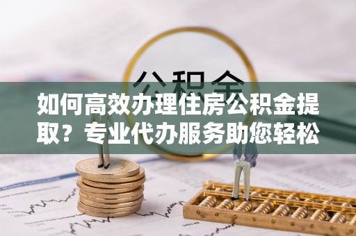 乐陵如何高效办理住房公积金提取？专业代办服务助您轻松搞定