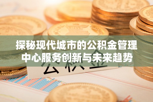 乐陵探秘现代城市的公积金管理中心服务创新与未来趋势