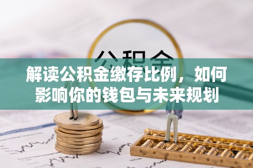 乐陵解读公积金缴存比例，如何影响你的钱包与未来规划