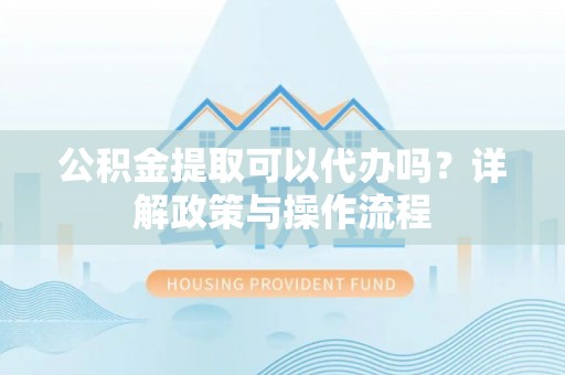 乐陵公积金提取可以代办吗？详解政策与操作流程