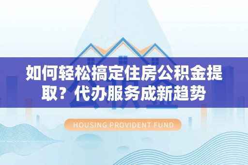 乐陵如何轻松搞定住房公积金提取？代办服务成新趋势