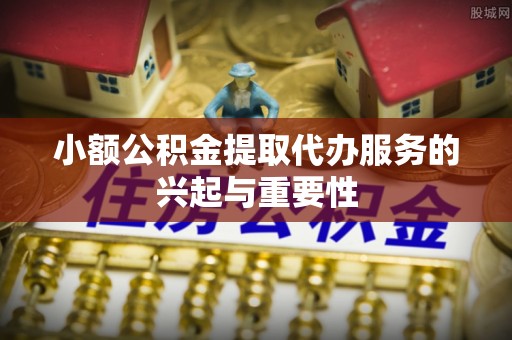 乐陵小额公积金提取代办服务的兴起与重要性