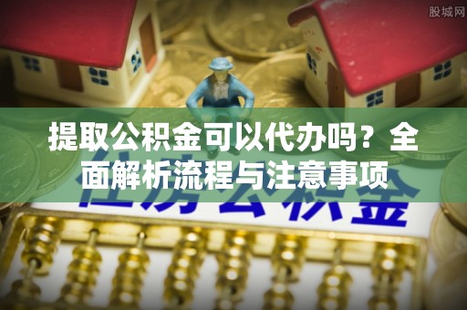 乐陵提取公积金可以代办吗？全面解析流程与注意事项