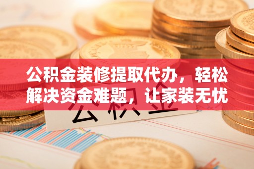 乐陵公积金装修提取代办，轻松解决资金难题，让家装无忧