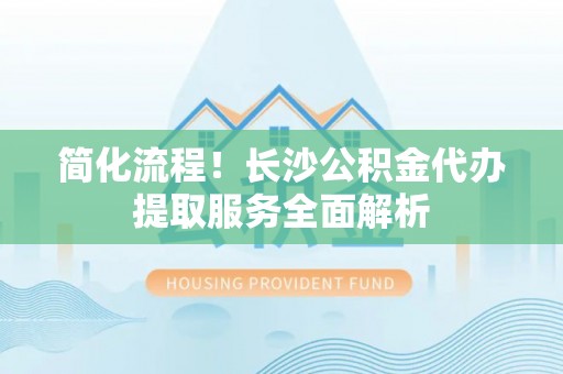 乐陵简化流程！长沙公积金代办提取服务全面解析
