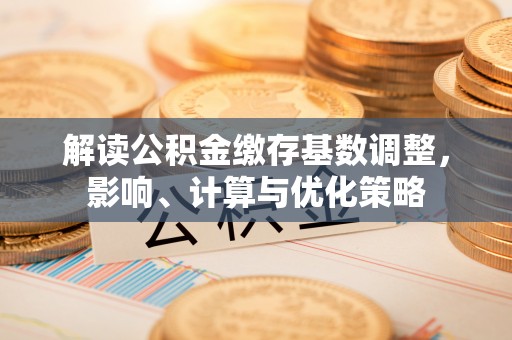 乐陵解读公积金缴存基数调整，影响、计算与优化策略